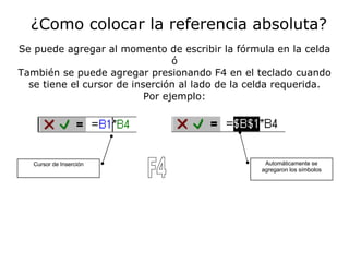 ¿Como colocar la referencia absoluta? Se puede agregar al momento de escribir la fórmula en la celda ó También se puede agregar presionando F4 en el teclado cuando se tiene el cursor de inserción al lado de la celda requerida. Por ejemplo: Cursor de Inserción F4 Automáticamente se agregaron los símbolos 