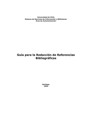 Universidad de Chile 
Sistema de Servicios de Información y Bibliotecas 
Área de Automatización 
Guía para la Redacción de Referencias 
Bibliográficas 
Santiago 
2004 
 
