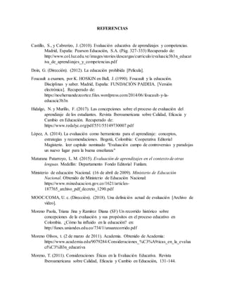REFERENCIAS
Castillo, S., y Cabrerizo, J. (2010). Evaluación educativa de aprendizajes y competencias.
Madrid, España: Pearson Educación, S.A. (Pág. 327-333) Recuperado de:
http://www.col.luz.edu.ve/images/stories/descargas/curriculo/evaluacic3b3n_educat
iva_de_aprendizajes_y_competencias.pdf
Doin, G. (Dirección). (2012). La educación prohibida [Película].
Foucault a examen, por K. HOSKIN en Ball, J. (1990). Foucault y la educación.
Disciplinas y saber. Madrid, España: FUNDACIÓN PAIDEIA. [Versión
electrónica]. Recuperado de:
https://noehernandezcortez.files.wordpress.com/2014/06/foucault-y-la-
educacic3b3n
Hidalgo, N. y Murillo, F. (2017). Las concepciones sobre el proceso de evaluación del
aprendizaje de los estudiantes. Revista Iberoamericana sobre Calidad, Eficacia y
Cambio en Educación. Recuperado de:
https://www.redalyc.org/pdf/551/55149730007.pdf
López, A. (2014). La evaluación como herramienta para el aprendizaje: conceptos,
estrategias y recomendaciones. Bogotá, Colombia: Cooperativa Editorial
Magisterio. leer capitulo nominado "Evaluación campo de controversias y paradojas
un nuevo lugar para la buena enseñanza"
Maturana Patarroyo, L. M. (2015). Evaluación de aprendizajes en el contexto de otras
lenguas. Medellín: Departamento Fondo Editorial Funlam.
Ministerio de educación Nacional. (16 de abril de 2009). Ministerio de Educación
Nacional. Obtenido de Ministerio de Educación Nacional:
https://www.mineducacion.gov.co/1621/articles-
187765_archivo_pdf_decreto_1290.pdf
MOOC/COMA, U. c. (Dirección). (2018). Una definición actual de evaluación [Archivo de
vídeo].
Moreno Paola, Triana Jina y Ramírez Diana (SF) Un recorrido histórico sobre
concepciones de la evaluación y sus propósitos en el proceso educativo en
Colombia. ¿Cómo ha influido en la educación? en:
http://funes.uniandes.edu.co/734/1/unaarecorrido.pdf
Moreno Olivos, t. (2 de marzo de 2011). Academia. Obtenido de Academia:
https://www.academia.edu/9079284/Consideraciones_%C3%A9ticas_en_la_evalua
ci%C3%B3n_educativa
Moreno, T. (2011). Consideraciones Éticas en la Evaluación Educativa. Revista
Iberoamericana sobre Calidad, Eficacia y Cambio en Educación, 131-144.
 