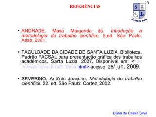 ANDRADE, Maria Margarida de.  Introdução à metodologia do trabalho científico . 5.ed. São Paulo: Atlas, 2001.  FACULDADE DA CIDADE DE SANTA LUZIA. Biblioteca. Padrão FACSAL para presentação gráfica dos trabalhos acadêmicos. Santa Luzia, 2007. Disponível em: < http ://www. facsal . br /biblioteca. html >  acesso: 25 / jun. 2009. SEVERINO, Antônio Joaquim.  Metodologia do trabalho científico . 22. ed. São Paulo: Cortez, 2002. Diana de Cassia Silva REFERÊNCIAS 