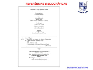 Diana de Cassia Silva REFERÊNCIAS BIBLIOGRÁFICAS Copyright  © 1998 by Magda Soares Projeto gráfico: Cristiane Linhares Capa: Mirella Spinelli Rejane Dias (sobre o quadro “As Meninas” de Renoir) Coordenação: CEALE/FaE - UFMG Editoração eletrônica: Clarice Maia Scotti Revisão: Luiz Prazeres Rosa Maria Drumond Costa _____________________________________________________________ Soares, Magda. S676l   Letramento: um tema em três gêneros / Magda Soa- res . – Belo Horizonte: Autêntica, 1998.   125p.   ISBN 85-86583-16-2   1. Alfabetização. 2. Leitura. 3. Escrita. I. Título.   CDU– 372.4 _____________________________________________________________ _____ 1998 Todos os direitos desta edição reservados à Autêntica Editora Rua Tabelião Ferreira de Carvalho, 584 31170-180 - Belo Horizonte - MG PABX: Home page:  www.prover.com.br/autentica e-mail: autentica@prover.com.br  