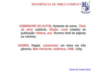 SOBRENOME DO AUTOR , Restante do nome.  Titulo da obra :  subtítulo.  Edição .  Local  (cidade) de publicação:  Editora ,  ano . Numero total de páginas ou volumes.   SOARES , Magda.   Letramento : um tema em três gêneros.  Belo Horizonte :  Autêntica ,  1998 . 125p. Diana de Cassia Silva REFERÊNCIA DE OBRA COMPLETA 
