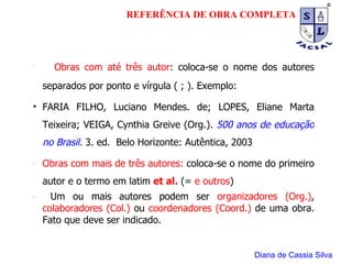 Obras com até três autor : coloca-se o nome dos autores separados por ponto e vírgula ( ; ). Exemplo:  FARIA FILHO, Luciano Mendes. de; LOPES, Eliane Marta Teixeira; VEIGA, Cynthia Greive (Org.).  500 anos de educação no Brasil.   3. ed.  Belo Horizonte: Autêntica, 2003 Obras com mais de três autores:  coloca-se o nome do primeiro autor e o termo em latim  et al.  (=  e outros ) Um ou mais autores podem ser  organizadores (Org.) ,  colaboradores (Col.)  ou  coordenadores (Coord.)  de uma obra. Fato que deve ser indicado. Diana de Cassia Silva REFERÊNCIA DE OBRA COMPLETA 