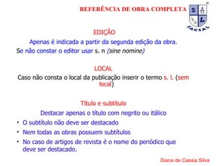 EDIÇÃO Apenas é indicada a partir da segunda edição da obra. S e não constar o editor usar  s. n   ( sine nomine ) LOCAL Caso não consta o local da publicação inserir o termo  s. l.  ( sem local ) Título e subtítulo Destacar apenas o título com negrito ou itálico O subtítulo não deve ser destacado Nem todas as obras possuem subtítulos No caso de artigos de revista é o nome do periódico que deve ser destacado. Diana de Cassia Silva REFERÊNCIA DE OBRA COMPLETA 