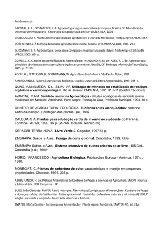 Fundamentos:
CAPORAL,F.R.; COSTABEBER,J. A.Agroecologia:algunsconceitose princípios.Brasília,DF:Ministériodo
DesenvolvimentoAgrário - SecretariadaAgriculturaFamiliar-DATER:IICA,2004
CHABOUSSOU,F. Plantasdoentespelousode agrotóxicos: ateoriada trofobiose.PortoAlegre:LP&M,1987.
DÖBEREINER,J. A biologiadosolonaagriculturabrasileira.Brasília,DF:EMBRAPA,DDT,1986. 29 p
GLIESSMAN,S. R. Agroecologia:processosecológicosemagriculturasustentável.PortoAlegre:EditoraDa
UFRGS, 2000. 654 p.
GOMES, J. C. C. BasesepistemológicasdaAgroecologia.In:AQUINO,A.M. de;ASSIS,R.L. de.Agroecologia:
princípiostécnicosparauma agriculturaorgânicasustentável.Brasília,DF:EmbrapaInformaçãoTecnológica,
2005. p. 71-99.
KOEPF,H.; PETTERSON,B.; SCHAUMANN,W. Agriculturabiodinâmica.SãoPaulo:Nobel,1983.
AMBROSANO,E.(Coord.).AgriculturaEcológica.Guaíba:Livrariae EditoraAgropecuária,1999. 398 p.
QUINO, A.M.;ALMEIDA, D.L. :SILVA, V.F. Utilização de minhocas na estabilização de resíduos
orgânicos e vermicompostagem. Rio de Janeiro: EMBRAPA, 1991. P. 2-11 (Boletim Técnico 6)
AVANCINI, C.A.M. Sanidade animal na Agroecologia - atitudes ecológicas de sanidade animal
medicinais em Medicina Veterinária. Porto Alegre: Fundação Gaia, Prefeitura Municipal, 1994. 46 p.
CENTRO DE AGRICULTURA ECOLÓGICA. Biofertilizantes enriquecidos: caminho
sadio da nutrição e proteção das plantas. Ipê, 1997.
CALEGARI, A. Plantas para adubação verde de inverno no sudoeste do Paraná.
Londrina: IAPAR, 1990. 36 p. (IAPAR. Boletim Técnico 35)
CEPAGRI; TERRA NOVA. Livro Verde 2. Caçador, 1997.68 p.
EMBRAPA. Suínos e Aves. Frango de corte colonial. Concórdia, 1999. folder.
EMBRAPA Suínos e Aves. Sistema intensivo de suínos criados ao ar livre - SISCAL.
Concórdia [s.d.]. folder.
INDRIO, FRANCESCO - Agricultura Biológica. Publicações Europa - América, 127 p.,
1980.
MONEGAT, C. Plantas de cobertura do solo: características e manejo em pequenas
propriedades. Chapecó, 1991. 336 p.
ABREU JUNIOR,H. de.Práticas Alternativasde Controle de Pragase doençasna Agricultura.EMOPI - Gráfica
e EditoraLtda. 1998.Campinas - SP.
BURG, InêsClaudete;MAYER,PauloHenrique.AlternativasEcológicasparaPrevençãoe - Controle de Pragas
e doenças (caldas. biofertilizantes. fitoterapia animal. formicidas. defensivos naturais e sal mineral) 1999.7°
edição - revisada e ampliada. Grafit Artes Gráficas e Editora.
EMATER. Horta Caseira - Enriqueça sua Alimentação - Plante Agora. Rondônia, EMATER-RO, sd. 31p.
 
