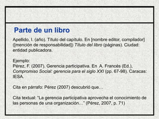 Parte de un libro
Apellido, I. (año). Título del capítulo. En [nombre editor, compilador]
([mención de responsabilidad]) Título del libro (páginas). Ciudad:
entidad publicadora.
Ejemplo:
Pérez, F. (2007). Gerencia participativa. En A. Francés (Ed.),
Compromiso Social: gerencia para el siglo XXI (pp. 67-98). Caracas:
IESA.
Cita en párrafo: Pérez (2007) descubrió que…
Cita textual: “La gerencia participativa aprovecha el conocimiento de
las personas de una organización…” (Pérez, 2007, p. 71)
Biblioteca
 