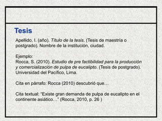 Tesis
Apellido, I. (año). Título de la tesis. (Tesis de maestría o
postgrado). Nombre de la institución, ciudad.
Ejemplo:
Rocca, S. (2010). Estudio de pre factibilidad para la producción
y comercialización de pulpa de eucalipto. (Tesis de postgrado).
Universidad del Pacífico, Lima.
Cita en párrafo: Rocca (2010) descubrió que…
Cita textual: “Existe gran demanda de pulpa de eucalipto en el
continente asiático…” (Rocca, 2010, p. 26 )
Biblioteca
 