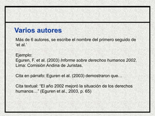 Varios autores
Más de 6 autores, se escribe el nombre del primero seguido de
‘et al.’
Ejemplo:
Eguren, F. et al. (2003) Informe sobre derechos humanos 2002.
Lima: Comisión Andina de Juristas.
Cita en párrafo: Eguren et al. (2003) demostraron que…
Cita textual: “El año 2002 mejoró la situación de los derechos
humanos…” (Eguren et al., 2003, p. 65)
Biblioteca
 