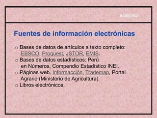 Fuentes de información electrónicas
o Bases de datos de artículos a texto completo:
EBSCO, Proquest, JSTOR, EMIS.
o Bases de datos estadísticos: Perú
en Números, Compendio Estadístico INEI.
o Páginas web. Informacción, Trademap, Portal
Agrario (Ministerio de Agricultura).
o Libros electrónicos.
Biblioteca
 