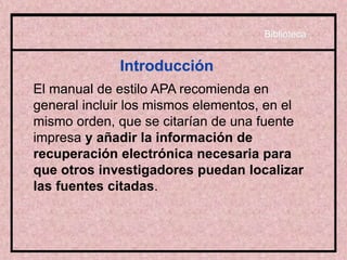 Introducción
El manual de estilo APA recomienda en
general incluir los mismos elementos, en el
mismo orden, que se citarían de una fuente
impresa y añadir la información de
recuperación electrónica necesaria para
que otros investigadores puedan localizar
las fuentes citadas.
Biblioteca
 