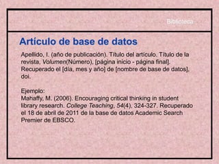 Artículo de base de datos
Apellido, I. (año de publicación). Título del artículo. Título de la
revista, Volumen(Número), [página inicio - página final].
Recuperado el [día, mes y año] de [nombre de base de datos],
doi.
Ejemplo:
Mahaffy, M. (2006). Encouraging critical thinking in student
library research. College Teaching, 54(4), 324-327. Recuperado
el 18 de abril de 2011 de la base de datos Academic Search
Premier de EBSCO.
Biblioteca
 