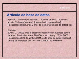 Artículo de base de datos
Apellido, I. (año de publicación). Título del artículo. Título de la
revista, Volumen(Número), [página inicio - página final].
Recuperado el [día, mes y año] de [nombre de base de datos], doi.
Ejemplo:
Swain, D. (2009). Use of electronic resources in business school
libraries of an Indian state. The Electronic Library, 27(1), 74-85.
Recuperado el 20 de abril de 2011, de la base de datos Research
Library de Proquest, doi: 10.1108/ 02640470910934605.
Biblioteca
 