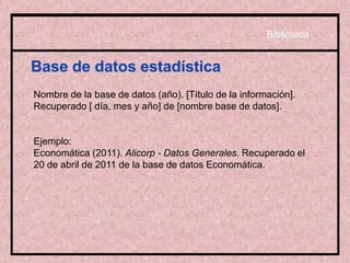 Base de datos estadística
Nombre de la base de datos (año). [Título de la información].
Recuperado [ día, mes y año] de [nombre base de datos].
Ejemplo:
Economática (2011). Alicorp - Datos Generales. Recuperado el
20 de abril de 2011 de la base de datos Economática.
Biblioteca
 