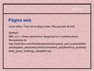 Página web
Autor (año). Título de la página web. Recuperado de [url].
Ejemplo:
IBM. (s.f.). Green electronics: designing for a smarter planet.
Recuperado de
http://www.ibm.com/Smarterplanet/uk/en/green_and_sustainability/
article/green_electronics.html?ca=content_body&met=uk_smarterp
lanet_green_buildings_ideas&re=spc
Biblioteca
 