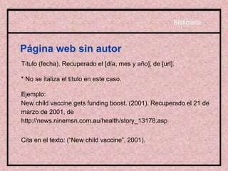 Página web sin autor
Título (fecha). Recuperado el [día, mes y año], de [url].
* No se italiza el título en este caso.
Ejemplo:
New child vaccine gets funding boost. (2001). Recuperado el 21 de
marzo de 2001, de
http://news.ninemsn.com.au/health/story_13178.asp
Cita en el texto: (“New child vaccine”, 2001).
Biblioteca
 