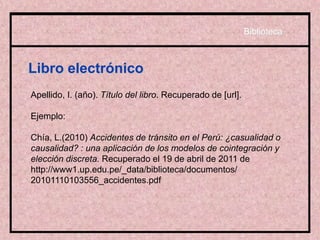 Libro electrónico
Apellido, I. (año). Título del libro. Recuperado de [url].
Ejemplo:
Chía, L.(2010) Accidentes de tránsito en el Perú: ¿casualidad o
causalidad? : una aplicación de los modelos de cointegración y
elección discreta. Recuperado el 19 de abril de 2011 de
http://www1.up.edu.pe/_data/biblioteca/documentos/
20101110103556_accidentes.pdf
Biblioteca
 