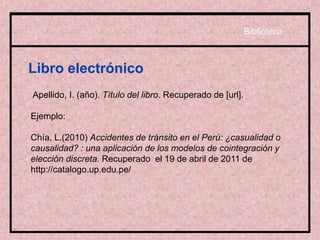 Libro electrónico
Apellido, I. (año). Título del libro. Recuperado de [url].
Ejemplo:
Chía, L.(2010) Accidentes de tránsito en el Perú: ¿casualidad o
causalidad? : una aplicación de los modelos de cointegración y
elección discreta. Recuperado el 19 de abril de 2011 de
http://catalogo.up.edu.pe/
Biblioteca
 