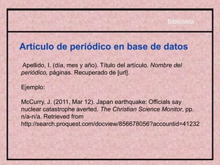 Artículo de periódico en base de datos
Apellido, I. (día, mes y año). Título del artículo. Nombre del
periódico, páginas. Recuperado de [url].
Ejemplo:
McCurry, J. (2011, Mar 12). Japan earthquake: Officials say
nuclear catastrophe averted. The Christian Science Monitor, pp.
n/a-n/a. Retrieved from
http://search.proquest.com/docview/856678056?accountid=41232
Biblioteca
 