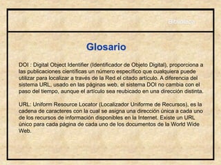 Glosario
DOI : Digital Object Identifier (Identificador de Objeto Digital), proporciona a
las publicaciones científicas un número específico que cualquiera puede
utilizar para localizar a través de la Red el citado artículo. A diferencia del
sistema URL, usado en las páginas web, el sistema DOI no cambia con el
paso del tiempo, aunque el artículo sea reubicado en una dirección distinta.
URL: Uniform Resource Locator (Localizador Uniforme de Recursos), es la
cadena de caracteres con la cual se asigna una dirección única a cada uno
de los recursos de información disponibles en la Internet. Existe un URL
único para cada página de cada uno de los documentos de la World Wide
Web.
Biblioteca
 
