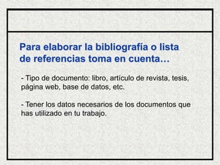 Para elaborar la bibliografía o lista
de referencias toma en cuenta…
- Tipo de documento: libro, artículo de revista, tesis,
página web, base de datos, etc.
- Tener los datos necesarios de los documentos que
has utilizado en tu trabajo.
Biblioteca
 