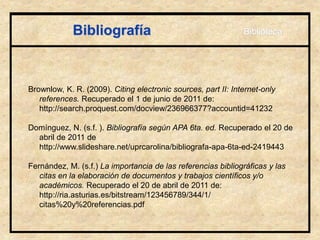Bibliografía
Brownlow, K. R. (2009). Citing electronic sources, part II: Internet-only
references. Recuperado el 1 de junio de 2011 de:
http://search.proquest.com/docview/236966377?accountid=41232
Domínguez, N. (s.f. ). Bibliografía según APA 6ta. ed. Recuperado el 20 de
abril de 2011 de
http://www.slideshare.net/uprcarolina/bibliografa-apa-6ta-ed-2419443
Fernández, M. (s.f.) La importancia de las referencias bibliográficas y las
citas en la elaboración de documentos y trabajos científicos y/o
académicos. Recuperado el 20 de abril de 2011 de:
http://ria.asturias.es/bitstream/123456789/344/1/
citas%20y%20referencias.pdf
Biblioteca
 