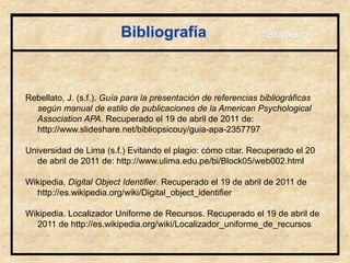 Bibliografía
Rebellato, J. (s.f.). Guía para la presentación de referencias bibliográficas
según manual de estilo de publicaciones de la American Psychological
Association APA. Recuperado el 19 de abril de 2011 de:
http://www.slideshare.net/bibliopsicouy/guia-apa-2357797
Universidad de Lima (s.f.) Evitando el plagio: cómo citar. Recuperado el 20
de abril de 2011 de: http://www.ulima.edu.pe/bi/Block05/web002.html
Wikipedia. Digital Object Identifier. Recuperado el 19 de abril de 2011 de
http://es.wikipedia.org/wiki/Digital_object_identifier
Wikipedia. Localizador Uniforme de Recursos. Recuperado el 19 de abril de
2011 de http://es.wikipedia.org/wiki/Localizador_uniforme_de_recursos
Biblioteca
 
