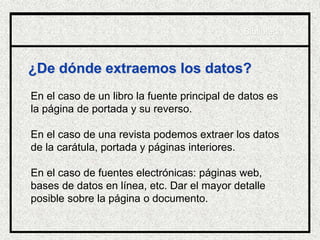 ¿De dónde extraemos los datos?
En el caso de un libro la fuente principal de datos es
la página de portada y su reverso.
En el caso de una revista podemos extraer los datos
de la carátula, portada y páginas interiores.
En el caso de fuentes electrónicas: páginas web,
bases de datos en línea, etc. Dar el mayor detalle
posible sobre la página o documento.
Biblioteca
 