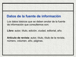Datos de la fuente de información
Los datos básicos que se deben anotar de la fuente
de información que consultemos son:
Libro: autor, título, edición, ciudad, editorial, año.
Artículo de revista: autor, título, título de la revista,
número, volumen, año, páginas.
Biblioteca
 