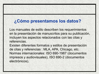 ¿Cómo presentamos los datos?
Los manuales de estilo describen los requerimientos
en la presentación de manuscritos para su publicación,
incluyen los aspectos relacionados con las citas y
referencias.
Existen diferentes formatos y estilos de presentación
de citas y referencias : MLA, APA, Chicago, etc.
Normas internacionales: ISO 690-1987 (documentos
impresos y audiovisuales), ISO 690-2 (documentos
electrónicos).
Biblioteca
 