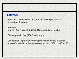 Libros
Apellido, I. (año). Título del libro. Ciudad de publicación:
entidad publicadora.
Ejemplo:
Siu, R. (2007). Álgebra. Lima: Universidad del Pacífico.
Cita en párrafo: Siu (2007) afirma que…
Cita textual: “A partir de la multiplicación se define la quinta
operación aritmética llamada potenciación…” (Siu, 2007, p. 13 )
Biblioteca
 