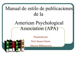 Manual de estilo de publicaciones de la  American Psychological Association (APA) Preparado por: Prof. Ileana Falcón  Maestra Bibliotecaria 