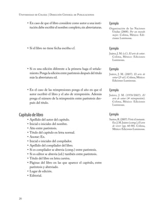 20
Universidad de Colima | Dirección General de Publicaciones
•	En caso de que el libro considere como autor a una insti-
tución debe escribir el nombre completo,sin abreviaturas.
Ejemplo
Organización de las Naciones
Unidas (2008). Por un mundo
mejor. Colima, México: Edi-
ciones Luminosas.
•	Si el libro no tiene fecha escriba s.f. Ejemplo
Juárez, J. M. (s.f.). El arte de soñar.
Colima, México: Ediciones
Luminosas.
•	Si es una edición diferente a la primera haga el señala-
miento.Ponga la edición entre paréntesis después del título
más la abreviatura ed.
Ejemplo
Juárez, J. M. (2007). El arte de
soñar (2ª ed.).Colima,México:
Ediciones Luminosas.
•	En el caso de las reimpresiones ponga el año en que el
autor escribió el libro y el año de reimpresión. Además
ponga el número de la reimpresión entre paréntesis des-
pués del título.
Ejemplo
Juárez, J. M. (1970/2007). El
arte de soñar (4ª reimpresión).
Colima, México: Ediciones
Luminosas.
Capítulo de libro
•	Apellido del autor del capítulo.
•	Inicial o iniciales del nombre.
•	Año entre paréntesis.
•	Título del capítulo en letra normal.
•	Anotar: En.
•	Inicial o iniciales del compilador.
•	Apellido del compilador del libro.
•	Si es compilador se abrevia (comp.) entre paréntesis.
•	Si es editor se abrevia (ed.) también entre paréntesis.
•	Título del libro en letra cursiva.
•	Páginas del libro en las que aparece el capítulo, entre
paréntesis y abreviado.
•	Lugar de edición.
•	Editorial.
Ejemplo
Santos,R.(2007).Vivir el instante.
En:J.M.Juárez (comp.),El arte
de vivir (pp. 60-80). Colima,
México: Ediciones Luminosas.
 