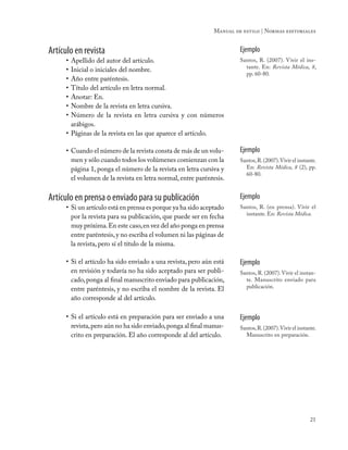 21
Manual de estilo | Normas editoriales
Artículo en revista
•	Apellido del autor del artículo.
•	Inicial o iniciales del nombre.
•	Año entre paréntesis.
•	Título del artículo en letra normal.
•	Anotar: En.
•	Nombre de la revista en letra cursiva.
•	Número de la revista en letra cursiva y con números
arábigos.
•	Páginas de la revista en las que aparece el artículo.
Ejemplo
Santos, R. (2007). Vivir el ins-
tante. En: Revista Médica, 8,
pp. 60-80.
•	Cuando el número de la revista consta de más de un volu-
men y sólo cuando todos los volúmenes comienzan con la
página 1, ponga el número de la revista en letra cursiva y
el volumen de la revista en letra normal, entre paréntesis.
Ejemplo
Santos,R.(2007).Vivir el instante.
En: Revista Médica, 8 (2), pp.
60-80.
Artículo en prensa o enviado para su publicación
•	Si un artículo está en prensa es porque ya ha sido aceptado
por la revista para su publicación, que puede ser en fecha
muy próxima.En este caso,en vez del año ponga en prensa
entre paréntesis,y no escriba el volumen ni las páginas de
la revista, pero sí el título de la misma.
Ejemplo
Santos, R. (en prensa). Vivir el
instante. En: Revista Médica.
•	Si el artículo ha sido enviado a una revista, pero aún está
en revisión y todavía no ha sido aceptado para ser publi-
cado,ponga al final manuscrito enviado para publicación,
entre paréntesis, y no escriba el nombre de la revista. El
año corresponde al del artículo.
Ejemplo
Santos, R. (2007).Vivir el instan-
te. Manuscrito enviado para
publicación.
•	Si el artículo está en preparación para ser enviado a una
revista,pero aún no ha sido enviado,ponga al final manus-
crito en preparación. El año corresponde al del artículo.
Ejemplo
Santos,R.(2007).Vivir el instante.
Manuscrito en preparación.
 