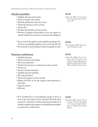 22
Universidad de Colima | Dirección General de Publicaciones
Artículo en periódico
•	Apellido del autor del artículo.
•	Inicial o iniciales del nombre.
•	Fecha de publicación (año, día y mes).
•	Título del artículo en letra normal.
•	Anotar: En.
•	Nombre del periódico en letra cursiva.
•	Número de páginas del periódico en las que aparece el
artículo (indicar las secciones con las letras del alfabeto).
Ejemplo
Santos, R. (2007, 12 de marzo).
Vivir el instante. En: El Perió-
dico, p. A8.
•	Si son más de dos página y están seguidas,ponga pp.A1-
A2.Si no son seguidas sepárelas con una coma:pp.A1,A4.
•	Si el artículo no está firmado, el título reemplaza al autor.
Ejemplo
Vivir el instante (2007,12 de mar-
zo). El Periódico, p. A8.
Ponencias o conferencias
•	Apellido del autor.
•	Inicial o iniciales del nombre.
•	Año entre paréntesis.
•	Título de la ponencia o conferencia en letra normal.
•	Anotar: en.
•	Inicial o iniciales del editor.
•	Apellido del autor del libro.
•	Ed. entre paréntesis.
•	Título del congreso en letra normal.
•	Páginas del libro en las que aparece, entre paréntesis y
abreviado.
•	Lugar de edición.
•	Editorial.
Ejemplo
Santos, R. (2007). Vivir el ins-
tante. En: J. M. Juárez (ed.),
Cuarto Congreso Mexicano de
Medicina (pp. 60-80). Colima,
México: Ediciones Luminosas.
•	Si la contribución no está publicada, ponga el año y el
mes en que tuvo lugar el evento. Después del título de la
ponencia o conferencia escriba: ponencia presentada en,el
nombre completo del congreso con las palabras principales
en mayúsculas, ciudad y país.
Ejemplo
Santos, R. (2007, marzo). Vivir el
instante. Ponencia presentada
en el Cuarto Congreso Mexi-
cano de Medicina, Colima,
México.
 