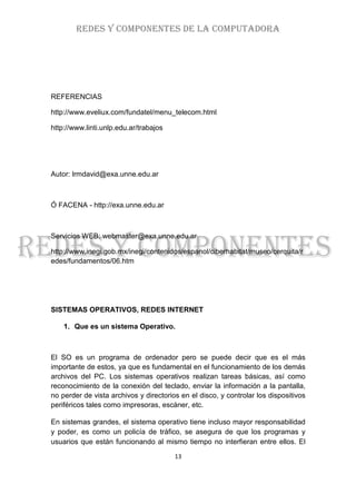 REDES Y COMPONENTES DE LA COMPUTADORA




REFERENCIAS

http://www.eveliux.com/fundatel/menu_telecom.html

http://www.linti.unlp.edu.ar/trabajos




Autor: lrmdavid@exa.unne.edu.ar



Ó FACENA - http://exa.unne.edu.ar



Servicios WEB: webmaster@exa.unne.edu.ar

http://www.inegi.gob.mx/inegi/contenidos/espanol/ciberhabitat/museo/cerquita/r
edes/fundamentos/06.htm




SISTEMAS OPERATIVOS, REDES INTERNET

    1. Que es un sistema Operativo.



El SO es un programa de ordenador pero se puede decir que es el más
importante de estos, ya que es fundamental en el funcionamiento de los demás
archivos del PC. Los sistemas operativos realizan tareas básicas, así como
reconocimiento de la conexión del teclado, enviar la información a la pantalla,
no perder de vista archivos y directorios en el disco, y controlar los dispositivos
periféricos tales como impresoras, escáner, etc.

En sistemas grandes, el sistema operativo tiene incluso mayor responsabilidad
y poder, es como un policía de tráfico, se asegura de que los programas y
usuarios que están funcionando al mismo tiempo no interfieran entre ellos. El

                                        13
 