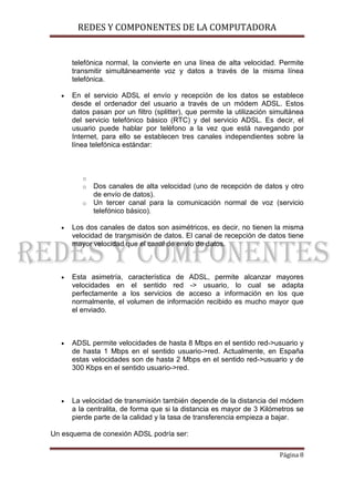 REDES Y COMPONENTES DE LA COMPUTADORA


       telefónica normal, la convierte en una línea de alta velocidad. Permite
       transmitir simultáneamente voz y datos a través de la misma línea
       telefónica.

   •   En el servicio ADSL el envío y recepción de los datos se establece
       desde el ordenador del usuario a través de un módem ADSL. Estos
       datos pasan por un filtro (splitter), que permite la utilización simultánea
       del servicio telefónico básico (RTC) y del servicio ADSL. Es decir, el
       usuario puede hablar por teléfono a la vez que está navegando por
       Internet, para ello se establecen tres canales independientes sobre la
       línea telefónica estándar:



          o
          o   Dos canales de alta velocidad (uno de recepción de datos y otro
              de envío de datos).
          o   Un tercer canal para la comunicación normal de voz (servicio
              telefónico básico).

   •   Los dos canales de datos son asimétricos, es decir, no tienen la misma
       velocidad de transmisión de datos. El canal de recepción de datos tiene
       mayor velocidad que el canal de envío de datos.



   •   Esta asimetría, característica de ADSL, permite alcanzar mayores
       velocidades en el sentido red -> usuario, lo cual se adapta
       perfectamente a los servicios de acceso a información en los que
       normalmente, el volumen de información recibido es mucho mayor que
       el enviado.



   •   ADSL permite velocidades de hasta 8 Mbps en el sentido red->usuario y
       de hasta 1 Mbps en el sentido usuario->red. Actualmente, en España
       estas velocidades son de hasta 2 Mbps en el sentido red->usuario y de
       300 Kbps en el sentido usuario->red.



   •   La velocidad de transmisión también depende de la distancia del módem
       a la centralita, de forma que si la distancia es mayor de 3 Kilómetros se
       pierde parte de la calidad y la tasa de transferencia empieza a bajar.

Un esquema de conexión ADSL podría ser:

                                                                          Página 8
 