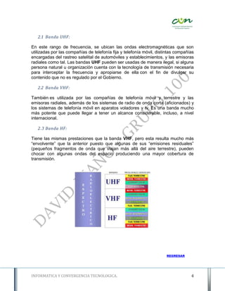 2.1 Banda UHF:

En este rango de frecuencia, se ubican las ondas electromagnéticas que son
utilizadas por las compañías de telefonía fija y telefonía móvil, distintas compañías
encargadas del rastreo satelital de automóviles y establecimientos, y las emisoras
radiales como tal. Las bandas UHF pueden ser usadas de manera ilegal, si alguna
persona natural u organización cuenta con la tecnología de transmisión necesaria
para interceptar la frecuencia y apropiarse de ella con el fin de divulgar su
contenido que no es regulado por el Gobierno.

   2.2 Banda VHF:

También es utilizada por las compañías de telefonía móvil y terrestre y las
emisoras radiales, además de los sistemas de radio de onda corta (aficionados) y
los sistemas de telefonía móvil en aparatos voladores y tv. Es una banda mucho
más potente que puede llegar a tener un alcance considerable, incluso, a nivel
internacional.

   2.3 Banda HF:

Tiene las mismas prestaciones que la banda VHF, pero esta resulta mucho más
“envolvente” que la anterior puesto que algunas de sus “emisiones residuales”
(pequeños fragmentos de onda que viajan más allá del aire terrestre), pueden
chocar con algunas ondas del espacio produciendo una mayor cobertura de
transmisión.




                                                                      REGRESAR




INFORMATICA Y CONVERGENCIA TECNOLOGICA.                                            4
 