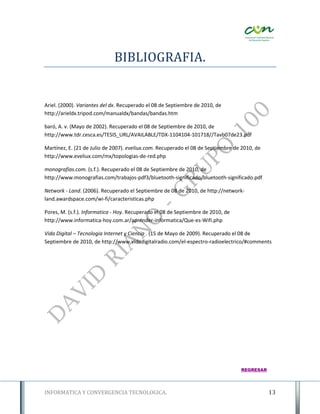 BIBLIOGRAFIA.


Ariel. (2000). Variantes del dx. Recuperado el 08 de Septiembre de 2010, de
http://arieldx.tripod.com/manualdx/bandas/bandas.htm

baró, A. v. (Mayo de 2002). Recuperado el 08 de Septiembre de 2010, de
http://www.tdr.cesca.es/TESIS_URL/AVAILABLE/TDX-1104104-101718//Tavb07de23.pdf

Martínez, E. (21 de Julio de 2007). eveliux.com. Recuperado el 08 de Septiembre de 2010, de
http://www.eveliux.com/mx/topologias-de-red.php

monografias.com. (s.f.). Recuperado el 08 de Septiembre de 2010, de
http://www.monografias.com/trabajos-pdf3/bluetooth-significado/bluetooth-significado.pdf

Network - Land. (2006). Recuperado el Septiembre de 08 de 2010, de http://network-
land.awardspace.com/wi-fi/caracteristicas.php

Pores, M. (s.f.). Informatica - Hoy. Recuperado el 08 de Septiembre de 2010, de
http://www.informatica-hoy.com.ar/aprender-informatica/Que-es-Wifi.php

Vida Digital – Tecnologia Internet y Ciencia . (15 de Mayo de 2009). Recuperado el 08 de
Septiembre de 2010, de http://www.vidadigitalradio.com/el-espectro-radioelectrico/#comments




                                                                                  REGRESAR




INFORMATICA Y CONVERGENCIA TECNOLOGICA.                                                       13
 