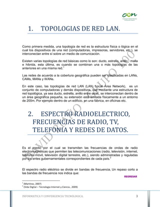 1.          TOPOLOGIAS DE RED LAN.

Como primera medida, una topología de red es la estructura física o lógica en el
cual los dispositivos de una red (computadoras, impresoras, servidores, etc.), se
interconectan entre sí sobre un medio de comunicación.

Existen varias topologías de red básicas como lo son: ducto, estrella, anillo, malla
e hibrida, esta última, es cuando se combinan una o más topologías de las
anteriores en una misma red.1

Las redes de acuerdo a la cobertura geográfica pueden ser clasificadas en LANs,
CAMs, MANs y WANs.

En este caso, las topologías de red LAN (LAN: Local Área Network), es un
conjunto de computadoras y demás dispositivos, que mediante una estructura de
red topológica, ya sea ducto, estrella, anillo entre otras, se interconectan dentro de
un área geográfica pequeña, su extensión está limitada físicamente a un entorno
de 200m. Por ejemplo dentro de un edificio, en una fábrica, en oficinas etc.



        2. ESPECTRO RADIOELECTRICO,
          FRECUENCIAS DE RADIO, TV,
          TELEFONIA Y REDES DE DATOS.

Es el medio por el cual se transmiten las frecuencias de ondas de radio
electromagnéticas que permiten las telecomunicaciones (radio, televisión, internet,
telefonía móvil, televisión digital terrestre, etc.), siendo administradas y reguladas
por los entes gubernamentales correspondientes de cada país.2


El espectro radio eléctrico se divide en bandas de frecuencia, Un repaso corto a
las bandas de frecuencia nos indica que:
                                                                           REGRESAR

1
    (Martínez, 2007)
2
    (Vida Digital – Tecnologia Internet y Ciencia , 2009)


INFORMATICA Y CONVERGENCIA TECNOLOGICA.                                             3
 