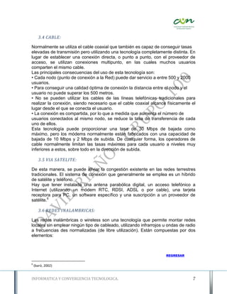 3.4 CABLE:

Normalmente se utiliza el cable coaxial que también es capaz de conseguir tasas
elevadas de transmisión pero utilizando una tecnología completamente distinta. En
lugar de establecer una conexión directa, o punto a punto, con el proveedor de
acceso, se utilizan conexiones multipunto, en las cuales muchos usuarios
comparten el mismo cable.
Las principales consecuencias del uso de esta tecnología son:
• Cada nodo (punto de conexión a la Red) puede dar servicio a entre 500 y 2000
usuarios.
• Para conseguir una calidad óptima de conexión la distancia entre el nodo y el
usuario no puede superar los 500 metros.
• No se pueden utilizar los cables de las líneas telefónicas tradicionales para
realizar la conexión, siendo necesario que el cable coaxial alcance físicamente el
lugar desde el que se conecta el usuario.
• La conexión es compartida, por lo que a medida que aumenta el número de
usuarios conectados al mismo nodo, se reduce la tasa de transferencia de cada
uno de ellos.
Esta tecnología puede proporcionar una tasa de 30 Mbps de bajada como
máximo, pero los módems normalmente están fabricados con una capacidad de
bajada de 10 Mbps y 2 Mbps de subida. De cualquier forma, los operadores de
cable normalmente limitan las tasas máximas para cada usuario a niveles muy
inferiores a estos, sobre todo en la dirección de subida.

       3.5 VIA SATELITE:

De esta manera, se puede aliviar la congestión existente en las redes terrestres
tradicionales. El sistema de conexión que generalmente se emplea es un híbrido
de satélite y teléfono.
Hay que tener instalada una antena parabólica digital, un acceso telefónico a
Internet (utilizando un módem RTC, RDSI, ADSL o por cable), una tarjeta
receptora para PC, un software específico y una suscripción a un proveedor de
satélite.6

       3.6 REDES INALAMBRICAS:

Las redes inalámbricas o wireless son una tecnología que permite montar redes
locales sin emplear ningún tipo de cableado, utilizando infrarrojos u ondas de radio
a frecuencias des normalizadas (de libre utilización). Están compuestas por dos
elementos:



                                                                     REGRESAR

6
    (baró, 2002)


INFORMATICA Y CONVERGENCIA TECNOLOGICA.                                           7
 