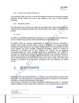 3.6.1   Punto de acceso (AP) o “transceiver”:

Es la estación base que crea un área de Cobertura donde los usuarios se pueden
conectar. El AP cuenta con una o dos antenas y con una o varias puertas
Ethernet.

      3.6.2   Dispositivos clientes:

Son elementos que cuentan con tarjeta de red inalámbrica. Estos proporcionan un
interfaz entre el sistema operativo de red del cliente y las ondas, a través de una
antena.

      3.7 LMDS:

El LMDS (Local Multipoint Distribution System) es un sistema de comunicación de
punto a multipunto que utiliza ondas radioelétricas a altas frecuencias.

El LMDS ofrece las mismas posibilidades en cuanto a servicios, velocidad y
calidad que el cable de fibra óptica, coaxial o el satélite. La ventaja principal
respecto al cable consiste en que puede ofrecer servicio en zonas donde el cable
nunca llegaría de forma rentable. Respecto al satélite, ofrece la ventaja de
solucionar el problema de la gran potencia de emisión que se dispersa
innecesariamente en cubrir amplias extensiones geográficas. Con LMDS la
inversión se rentabiliza de manera muy rápida respecto a los sistemas anteriores.
Además, los costes de reparación y mantenimiento de la red son bajos, ya que al
ser la comunicación por el aire, la red física como tal no existe. Por tanto, este
sistema se presenta como un serio competidor para los sistemas de banda
ancha.7



       4.         BLUETOOTH.

El nombre viene de Harold Bluetooth, un Vikingo y rey de Dinamarca a de los años
940 a 981, fue reconocido por su capacidad de ayudar a la gente a comunicarse.
Durante su reinado unió Dinamarca y Noruega.8
Hay diversas maneras de conectar dispositivos electrónicos entre sí, mediante
cables, señales de radio, rayos de luz infrarrojos, y una variedad incluso mayor de
                                                                  REGRESAR


7
    (baró, 2002)
8
    (monografias.com)


INFORMATICA Y CONVERGENCIA TECNOLOGICA.                                          8
 