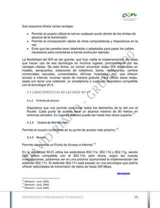 Ese esquema ofrece varias ventajas:

        Permite al usuario utilizar la red en cualquier punto dentro de los límites de
         alcance de la transmisión
        Permite la incorporación rápida de otras computadoras y dispositivos en la
         red
        Evita que las paredes sean taladradas o adaptadas para pasar los cables
         necesarios para conectarse a banda ancha por ejemplo.

La flexibilidad del Wifi es tan grande, que hizo viable la implementación de redes
que hacen uso de esa tecnología en muchos lugares, principalmente por las
ventajas citadas. De esta forma, es común encontrar redes Wifi disponibles en
hoteles, aeropuertos, estaciones de colectivos, bares, restaurantes, centros
comerciales, escuelas, universidades, oficinas, hospitales, etc., que ofrecen
acceso a internet, muchas veces de manera gratuita. Para utilizar estas redes,
basta con tener una notebook, un smartphone o cualquier dispositivo compatible
con la tecnología Wi-fi.

     5.1 CARACTERÍSTICAS DE LAS REDE WI-FI:

     5.1.1   El Punto de Acceso:

     Dispositivo que nos permite comunicar todos los elementos de la red con el
     Router. Cada punto de acceso tiene un alcance máximo de 90 metros en
     entornos cerrados. En lugares abiertos puede ser hasta tres veces superior.11

     5.1.2    Tarjeta de Red Wireless:

Permite al usuario conectarse en su punto de acceso más próximo.12

     5.1.3 Router:

Permite conectarse un Punto de Acceso a Internet.13

En la actualidad Wi-Fi utiliza los estándares 802.11a, 802.11b y 802.11g, siendo
éste último compatible con el 802.11b; pero ahora, según las nuevas
investigaciones, podremos ver en una próxima oportunidad la implementación del
estándar 802.11n. El estándar 802.11n está basado en una tecnología que podría
ofrecer velocidades de transmisión de datos de hasta 300 Mbps.

                                                                       REGRESAR


11
   (Network - Land, 2006)
12
   (Network - Land, 2006)
13
   (Network - Land, 2006)


INFORMATICA Y CONVERGENCIA TECNOLOGICA.                                             10
 