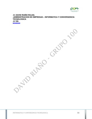 -H. DAVID RIAÑO ROJAS.
-ADMINISTRACION DE EMPRESAS – INFORMATICA Y CONVERGENCIA
TECNOLOGICA
-G 100.
REGRESAR




INFORMATICA Y CONVERGENCIA TECNOLOGICA.                    14
 