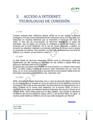 3. ACCESO A INTERNET.
         TECNOLOGIAS DE CONEXIÓN.

       3.1 RTC:

También llamada Red Telefónica Básica (RTB) es la red original y habitual
(analógica). Por ella circula habitualmente las vibraciones de la voz, las cuales son
traducidas en impulsos eléctricos que se transmiten a través de dos hilos de
cobre. A este tipo de comunicación se denomina analógica. La señal del
ordenador, que es digital, se convierte en analógica a través del módem y se
transmite por la línea telefónica. Es la red de menor velocidad y calidad. La
conexión se establece mediante una llamada telefónica al número que le asigne
su proveedor de internet. Para acceder a la Red sólo necesitaremos una línea de
teléfono y un módem, ya sea interno o externo.4

       3.2 RDSI:

La Red Digital de Servicios Integrados (RDSI) envía la información codificada
digitalmente, por ello necesita un adaptador de red, módem o tarjeta RDSI que
adecúa la velocidad entre el PC y la línea.
El aspecto de una tarjeta interna RDSI es muy parecido a un módem interno para
RTC. La RDSI integra multitud de servicios, tanto transmisión de voz, como de
datos, en un único acceso de usuario que permite la comunicación digital entre los
terminales conectados a ella (teléfono, fax, ordenador, etc.)

       3.3 ADSL:

ADSL (Asymmetric Digital Subscriber Line o Línea de Abonado Digital Asimétrica)
es una tecnología que, basada en el par de cobre de la línea telefónica normal, la
convierte en una línea de alta velocidad. Permite transmitir simultáneamente voz y
datos a través de la misma línea telefónica. En el servicio ADSL el envío y
recepción de los datos se establece desde el ordenador del usuario a través de un
módem ADSL. Estos datos pasan por un filtro (splitter), que permite la utilización
simultánea del servicio telefónico básico (RTC) y del servicio ADSL. Es decir, el
usuario puede hablar por teléfono a la vez que está navegando por Internet5


                                                                     REGRESAR


4
    (baró, 2002)
5
    (baró, 2002)


INFORMATICA Y CONVERGENCIA TECNOLOGICA.                                            6
 