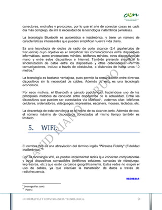 conectores, enchufes y protocolos, por lo que el arte de conectar cosas es cada
día más complejo, de ahí la necesidad de la tecnología inalámbrica (wireless).

La tecnología Bluetooth es automática e inalámbrica, y tiene un número de
características interesantes que pueden simplificar nuestra vida diaria.

Es una tecnología de ondas de radio de corto alcance (2.4 gigahertzios de
frecuencia) cuyo objetivo es el simplificar las comunicaciones entre dispositivos
informáticos, como ordenadores móviles, teléfonos móviles, otros dispositivos de
mano y entre estos dispositivos e Internet. También pretende simplificar la
sincronización de datos entre los dispositivos y otros ordenadores. Permite
comunicaciones, incluso a través de obstáculos, a distancias de hasta unos 10
metros.9

La tecnología es bastante ventajosa, pues permite la comunicación entre diversos
dispositivos sin la necesidad de cables. Además de eso, es una tecnología
economica.

Por esos motivos, el Bluetooth a ganado popularidad, haciéndose uno de los
principales métodos de conexión entre dispositivos de la actualidad. Entre los
dispositivos que pueden ser conectados vía bluetooth, podemos citar: teléfonos
celulares, ordenadores, videojuegos, impresoras, escáners, mouses, teclados, etc.

La desventaja de esta tecnología es el hecho de su alcance corto. Además de eso,
el número máximo de dispositivos conectados al mismo tiempo también es
limitado.


       5.         WIFI.

El nombre Wifi es una abreviación del término inglés "Wireless Fidelity" (Fidelidad
Inalámbrica).10

Con la tecnología Wifi, es posible implementar redes que conectan computadoras
y otros dispositivos compatibles (teléfonos celulares, consolas de videojuego,
impresoras, etc.) que estén cercanos geográficamente. Estas redes no exigen el
uso de cables, ya que efectúan la transmisión de datos a través de
radiofrecuencia.

                                                                         REGRESAR


9
    (monografias.com)
10
     (Pores)


INFORMATICA Y CONVERGENCIA TECNOLOGICA.                                          9
 