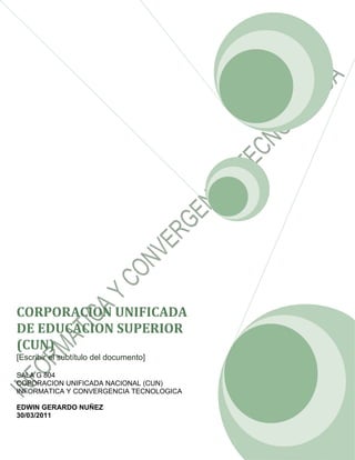 CORPORACION UNIFICADA
DE EDUCACION SUPERIOR
(CUN)
[Escribir el subtítulo del documento]

SALA G 804
COPORACION UNIFICADA NACIONAL (CUN)
INFORMATICA Y CONVERGENCIA TECNOLOGICA

EDWIN GERARDO NUÑEZ
30/03/2011
 