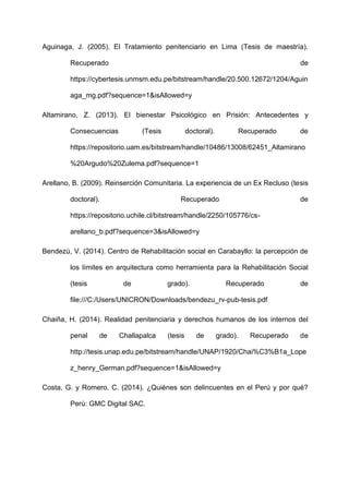Aguinaga, J. (2005). El Tratamiento penitenciario en Lima (Tesis de maestría).
Recuperado de
https://cybertesis.unmsm.edu.pe/bitstream/handle/20.500.12672/1204/Aguin
aga_mg.pdf?sequence=1&isAllowed=y
Altamirano, Z. (2013). El bienestar Psicológico en Prisión: Antecedentes y
Consecuencias (Tesis doctoral). Recuperado de
https://repositorio.uam.es/bitstream/handle/10486/13008/62451_Altamirano
%20Argudo%20Zulema.pdf?sequence=1
Arellano, B. (2009). Reinserción Comunitaria. La experiencia de un Ex Recluso (tesis
doctoral). Recuperado de
https://repositorio.uchile.cl/bitstream/handle/2250/105776/cs-
arellano_b.pdf?sequence=3&isAllowed=y
Bendezú, V. (2014). Centro de Rehabilitación social en Carabayllo: la percepción de
los límites en arquitectura como herramienta para la Rehabilitación Social
(tesis de grado). Recuperado de
file:///C:/Users/UNICRON/Downloads/bendezu_rv-pub-tesis.pdf
Chaiña, H. (2014). Realidad penitenciaria y derechos humanos de los internos del
penal de Challapalca (tesis de grado). Recuperado de
http://tesis.unap.edu.pe/bitstream/handle/UNAP/1920/Chai%C3%B1a_Lope
z_henry_German.pdf?sequence=1&isAllowed=y
Costa, G. y Romero, C. (2014). ¿Quiénes son delincuentes en el Perú y por qué?
Perú: GMC Digital SAC.
 