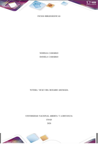 FICHAS BIBLIOGRÁFICAS
NOHELIA CAMARGO
DANIELA CAMARGO
TUTORA: VICKY DEL ROSARIO AHUMADA
UNIVERSIDAD NACIONAL ABIERTA Y A DISTANCIA
UNAD
2020
 