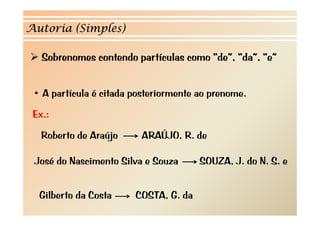 Autoria (Simples)

   Sobrenomes contendo partículas como “de”, “da”, “e”
                       p


 • A partícula é citada posteriormente ao prenome.
 Ex.:
 Ex
   Roberto de Araújo
    oberto               A AÚJ , .
                         ARAÚJO, R. de

 José do Nascimento Silva e Souza      S UZA,
                                       SOUZA, J. do N. S. e


  Gilberto da Costa     COSTA, G. da
 