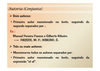 Autoria (Conjunta)

   Dois autores:
 • Primeiro autor mencionado no texto, seguindo do
   segundo separados por ;.
     g       p       p
 Ex.:
   Manuel P i P
   M    l Pereira Passos e Gilb t Rib i
                           Gilberto Ribeiro
       PASSOS, M. P.; RIBEIRO, G.
   Três ou mais autores:
 •MMenciona-se t d os autores separados por ;
                todos   t           d
 • Primeiro autor mencionado no texto, seguindo da
   expressão “et al”.
 